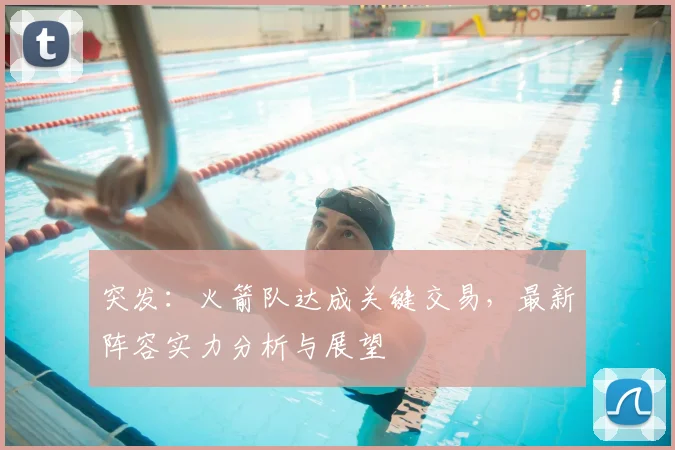突发：火箭队达成关键交易，最新阵容实力分析与展望