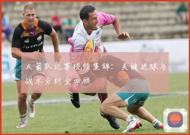 火箭队比赛视频集锦：关键进球与战术分析全回顾