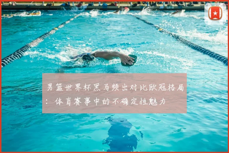 男篮世界杯黑马频出对比欧冠格局：体育赛事中的不确定性魅力