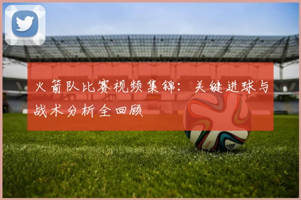 火箭队比赛视频集锦：关键进球与战术分析全回顾