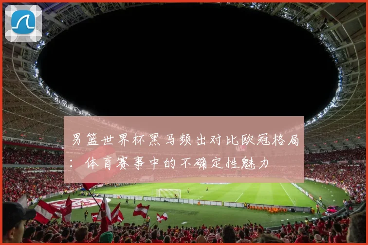 男篮世界杯黑马频出对比欧冠格局：体育赛事中的不确定性魅力