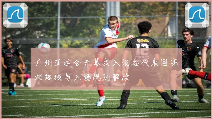 广州亚运会开幕式入场各代表团亮相路线与入场规则解读